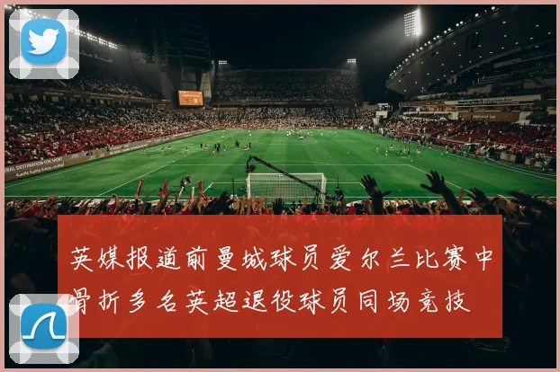 英媒报道前曼城球员爱尔兰比赛中骨折多名英超退役球员同场竞技