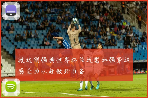 渡边刚强调世界杯临近需加强紧迫感全力以赴做好准备