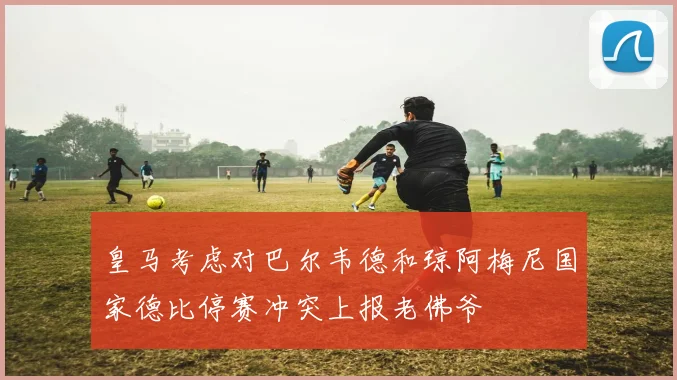 皇马考虑对巴尔韦德和琼阿梅尼国家德比停赛冲突上报老佛爷
