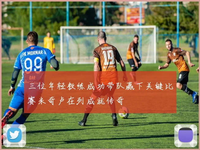 三位年轻教练成功带队赢下关键比赛米奇卢在列成就传奇