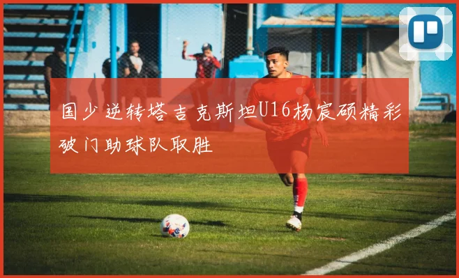 国少逆转塔吉克斯坦U16杨宸硕精彩破门助球队取胜