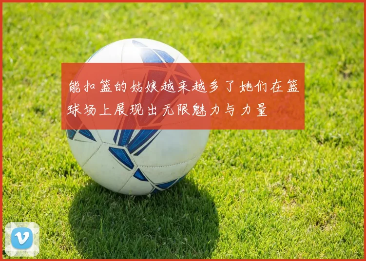 能扣篮的姑娘越来越多了她们在篮球场上展现出无限魅力与力量