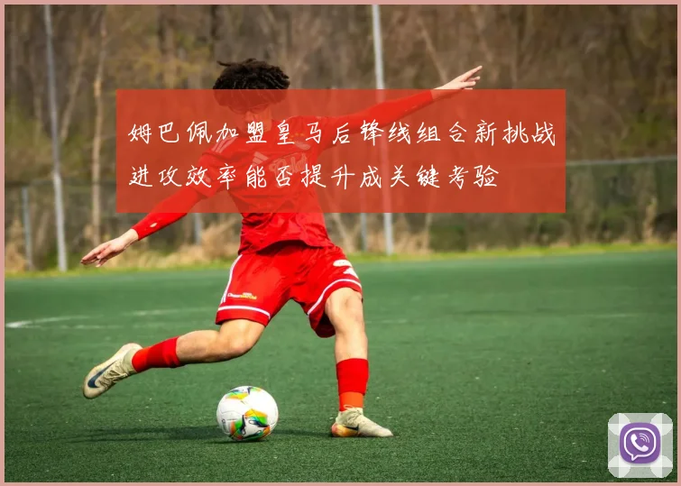 姆巴佩加盟皇马后锋线组合新挑战进攻效率能否提升成关键考验