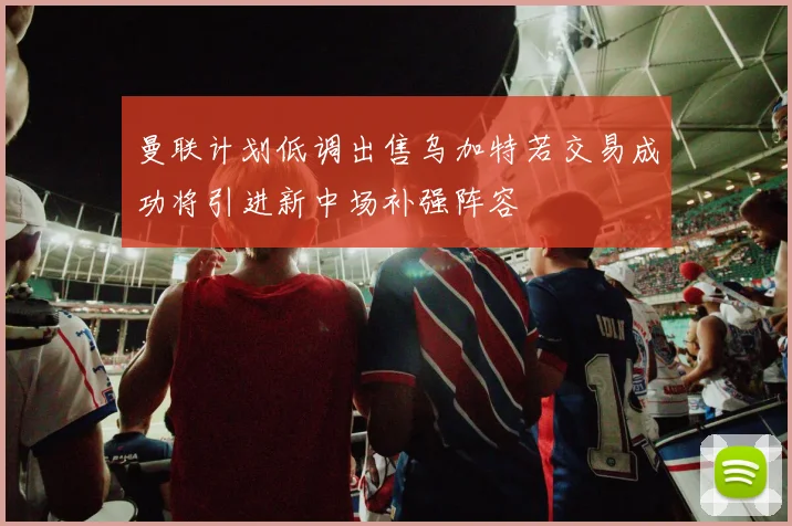 曼联计划低调出售乌加特若交易成功将引进新中场补强阵容