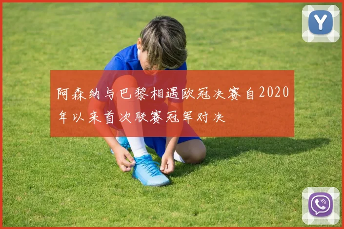 阿森纳与巴黎相遇欧冠决赛自2020年以来首次联赛冠军对决