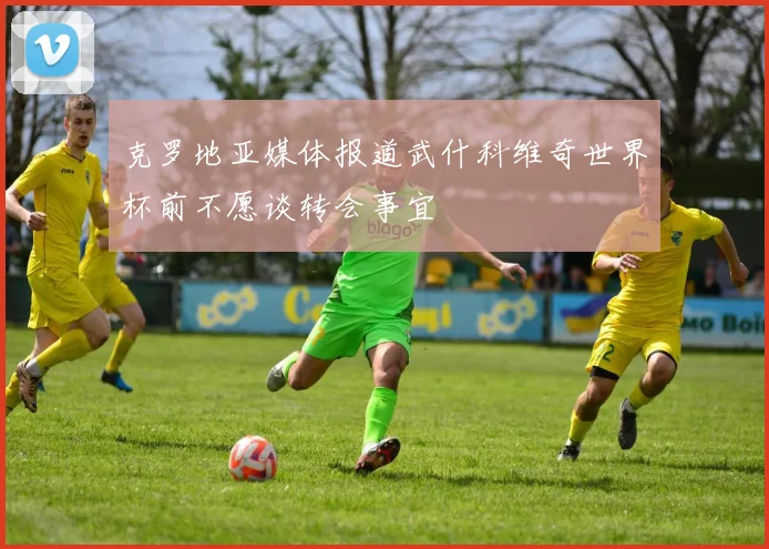 克罗地亚媒体报道武什科维奇世界杯前不愿谈转会事宜