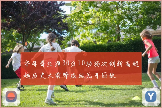 字母哥生涯30分10助场次创新高超越历史大前锋成就无可匹敌