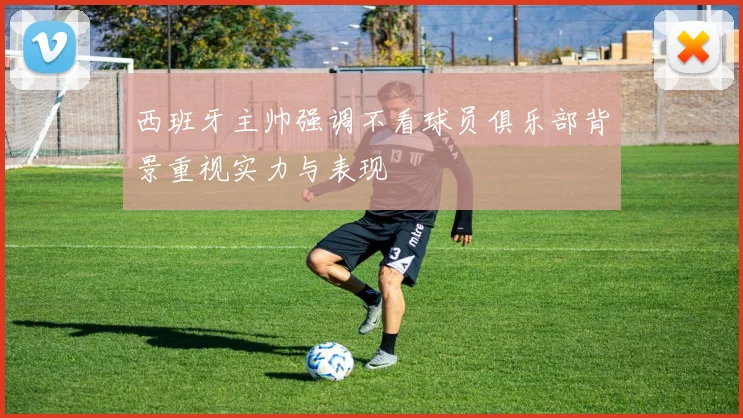 西班牙主帅强调不看球员俱乐部背景重视实力与表现