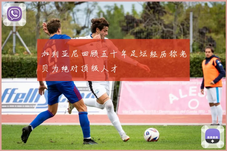 加利亚尼回顾五十年足坛经历称老贝为绝对顶级人才