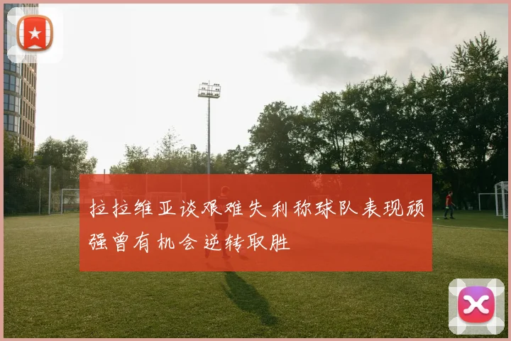 拉拉维亚谈艰难失利称球队表现顽强曾有机会逆转取胜