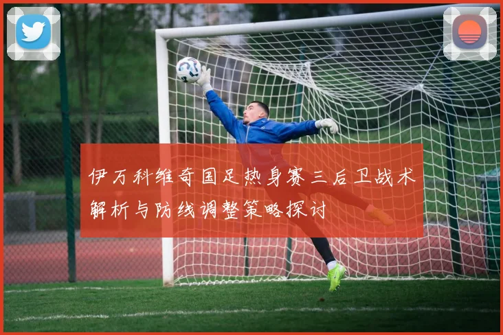 伊万科维奇国足热身赛三后卫战术解析与防线调整策略探讨
