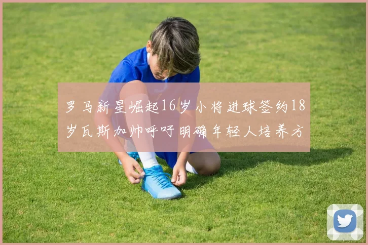 罗马新星崛起16岁小将进球签约18岁瓦斯加帅呼吁明确年轻人培养方针