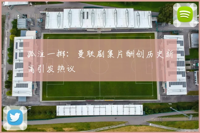 孤注一掷：曼联剧集片酬创历史新高引发热议