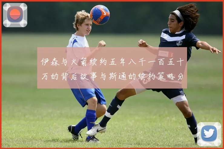 伊森与火箭续约五年八千一百五十万的背后故事与斯通的续约策略分析