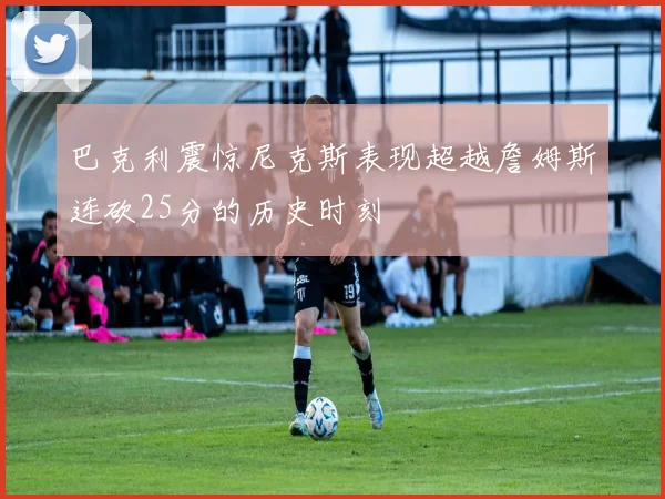 巴克利震惊尼克斯表现超越詹姆斯连砍25分的历史时刻