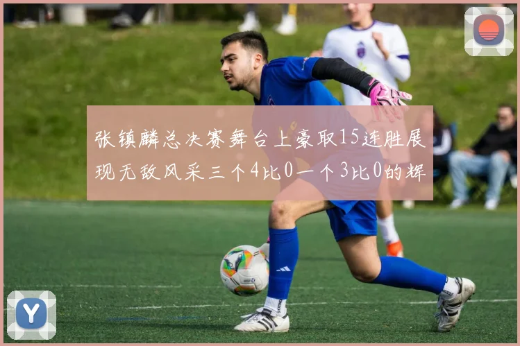 张镇麟总决赛舞台上豪取15连胜展现无敌风采三个4比0一个3比0的辉煌战绩