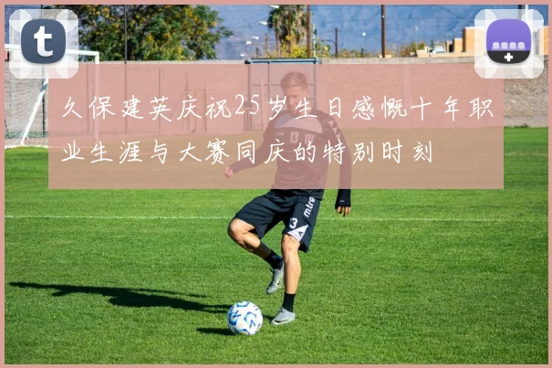 久保建英庆祝25岁生日感慨十年职业生涯与大赛同庆的特别时刻
