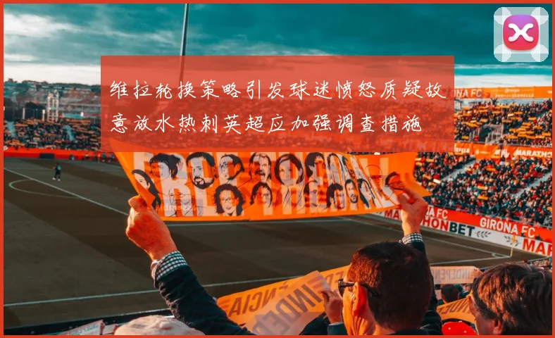 维拉轮换策略引发球迷愤怒质疑故意放水热刺英超应加强调查措施