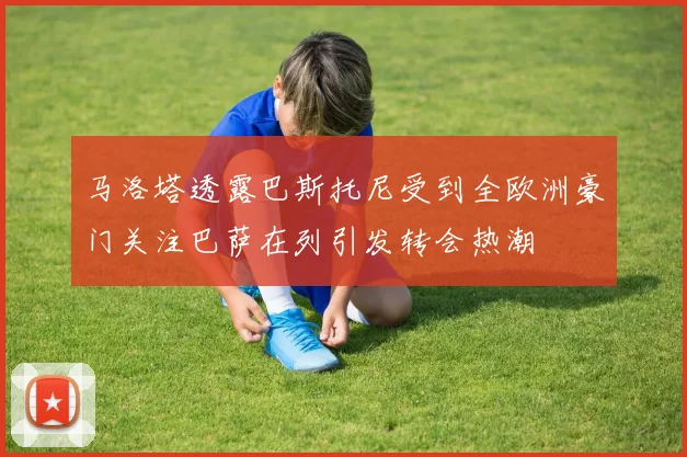 马洛塔透露巴斯托尼受到全欧洲豪门关注巴萨在列引发转会热潮