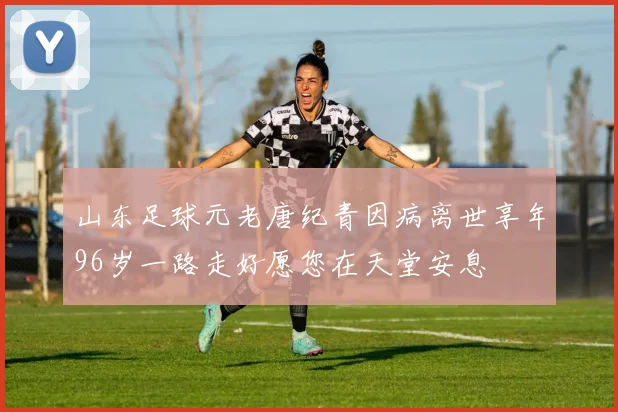 山东足球元老唐纪青因病离世享年96岁一路走好愿您在天堂安息