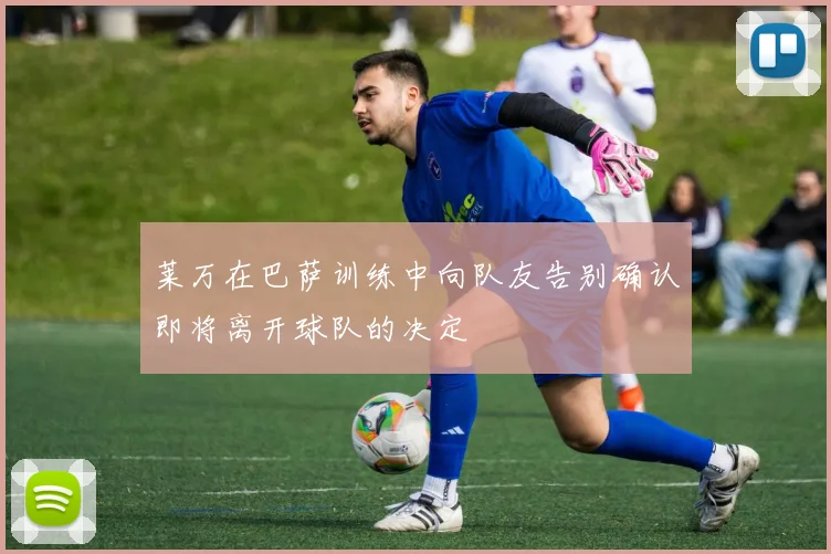 莱万在巴萨训练中向队友告别确认即将离开球队的决定