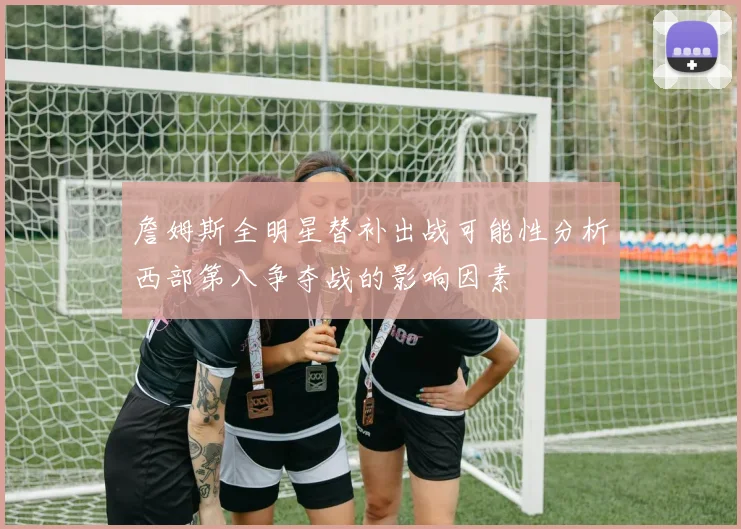 詹姆斯全明星替补出战可能性分析西部第八争夺战的影响因素