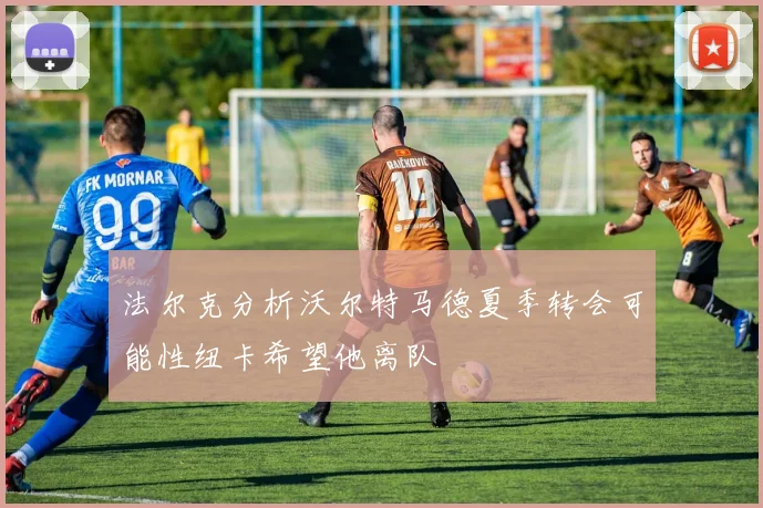法尔克分析沃尔特马德夏季转会可能性纽卡希望他离队