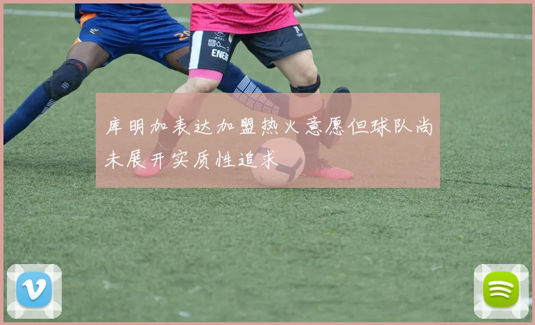 库明加表达加盟热火意愿但球队尚未展开实质性追求