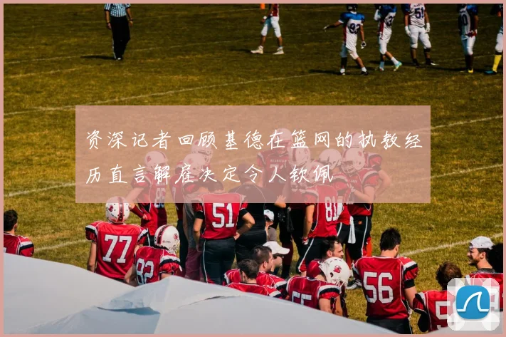 资深记者回顾基德在篮网的执教经历直言解雇决定令人钦佩